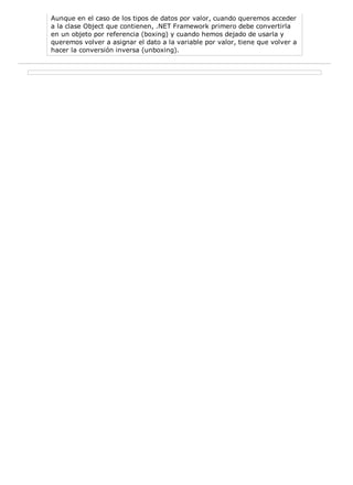 Aunque en el caso de los tipos de datos por valor, cuando queremos acceder 
a la clase Object que contienen, .NET Framework primero debe convertirla 
en un objeto por referencia (boxing) y cuando hemos dejado de usarla y 
queremos volver a asignar el dato a la variable por valor, tiene que volver a 
hacer la conversión inversa (unboxing). 
 