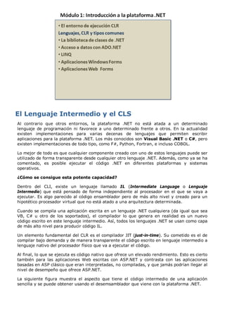 Al contrario que otros entornos, la plataforma .NET no está atada a un determinado 
lenguaje de programación ni favorece a uno determinado frente a otros. En la actualidad 
existen implementaciones para varias decenas de lenguajes que permiten escribir 
aplicaciones para la plataforma .NET. Los más conocidos son Visual Basic .NET o C#, pero 
existen implementaciones de todo tipo, como F#, Python, Fortran, e incluso COBOL. 
Lo mejor de todo es que cualquier componente creado con uno de estos lenguajes puede ser 
utilizado de forma transparente desde cualquier otro lenguaje .NET. Además, como ya se ha 
comentado, es posible ejecutar el código .NET en diferentes plataformas y sistemas 
operativos. 
¿Cómo se consigue esta potente capacidad? 
Dentro del CLI, existe un lenguaje llamado IL (Intermediate Language o Lenguaje 
Intermedio) que está pensado de forma independiente al procesador en el que se vaya a 
ejecutar. Es algo parecido al código ensamblador pero de más alto nivel y creado para un 
hipotético procesador virtual que no está atado a una arquitectura determinada. 
Cuando se compila una aplicación escrita en un lenguaje .NET cualquiera (da igual que sea 
VB, C# u otro de los soportados), el compilador lo que genera en realidad es un nuevo 
código escrito en este lenguaje intermedio. Así, todos los lenguajes .NET se usan como capa 
de más alto nivel para producir código IL. 
Un elemento fundamental del CLR es el compilador JIT (just-in-time). Su cometido es el de 
compilar bajo demanda y de manera transparente el código escrito en lenguaje intermedio a 
lenguaje nativo del procesador físico que va a ejecutar el código. 
Al final, lo que se ejecuta es código nativo que ofrece un elevado rendimiento. Esto es cierto 
también para las aplicaciones Web escritas con ASP.NET y contrasta con las aplicaciones 
basadas en ASP clásico que eran interpretadas, no compiladas, y que jamás podrían llegar al 
nivel de desempeño que ofrece ASP.NET. 
La siguiente figura muestra el aspecto que tiene el código intermedio de una aplicación 
sencilla y se puede obtener usando el desemsamblador que viene con la plataforma .NET. 
 