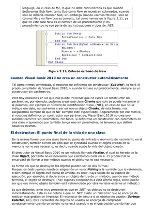 lenguaje, en el caso de Me, lo que no debe confundirnos es que cuando 
declaramos Sub New, tanto Sub como New se muestran coloreadas, cuando 
solo se debería colorear Sub; sin embargo cuando usamos Me.New, solo se 
colorea Me y no New que es correcto, tal como vemos en la figura 2.11, ya 
que en este caso New es el nombre de un procedimiento y los 
procedimientos no son parte de las instrucciones y tipos de .NET. 
Figura 2.11. Coloreo erróneo de New 
Cuando Visual Basic 2010 no crea un constructor automáticamente 
Tal como hemos comentado, si nosotros no definimos un constructor (Sub New), lo hará el 
propio compilador de Visual Basic 2010, y cuando lo hace automáticamente, siempre es un 
constructor sin parámetros. 
Pero hay ocasiones en las que nos puede interesar que no exista un constructor sin 
parámetros, por ejemplo, podemos crear una clase Cliente que solo se pueda instanciar si 
le pasamos, por ejemplo el número de identificación fiscal, (NIF), en caso de que no se 
indique ese dato, no podremos crear un nuevo objeto Cliente, de esta forma, nos 
aseguramos siempre de que el NIF siempre esté especificado. Seguramente por ese motivo, 
si nosotros definimos un constructor con parámetros, Visual Basic 2010 no crea uno 
automáticamente sin parámetros. Por tanto, si definimos un constructor con parámetros en 
una clase y queremos que también tenga uno sin parámetros, lo tenemos que definir 
nosotros mismos. 
El destructor: El punto final de la vida de una clase 
De la misma forma que una clase tiene su punto de entrada o momento de nacimiento en el 
constructor, también tienen un sitio que se ejecutará cuando el objeto creado en la 
memoria ya no sea necesario, es decir, cuando acabe la vida del objeto creado. 
El destructor de Visual Basic 2010 es un método llamado Finalize, el cual se hereda de la 
clase Object, por tanto no es necesario que escribamos nada en él. El propio CLR se 
encargará de llamar a ese método cuando el objeto ya no sea necesario. 
La forma en que se destruyen los objetos pueden ser de dos formas: 
Porque los destruyamos nosotros asignando un valor Nothing a la variable que lo referencia, 
o bien porque el objeto esté fuera de ámbito, es decir, haya salido de su espacio de 
ejecución, por ejemplo, si declaramos un objeto dentro de un método, cuando ese método 
termina, el objeto se destruye, (hay algunas excepciones a esta última regla, como puede 
ser que ese mismo objeto también esté referenciado por otra variable externa al método.) 
Lo que debemos tener muy presente es que en .NET los objetos no se destruyen 
inmediatamente. Esto es así debido a que en .NET existe un "sistema" que se encarga de 
realizar esta gestión de limpieza: El recolector de basura o de objetos no usados (Garbage 
Collector, GC). Este recolector de objetos no usados se encarga de comprobar 
constantemente cuando un objeto no se está usando y es el que decide cuando hay que 
 