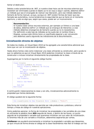 llamar al destructor. 
Debido a esta característica de .NET, si nuestra clase hace uso de recursos externos que 
necesiten ser eliminados cuando el objeto ya no se vaya a seguir usando, debemos definir 
un método que sea el encargado de realizar esa liberación, pero ese método debemos 
llamarlo de forma manual, ya que, aunque en .NET existen formas de hacer que esa 
llamada sea automática, nunca tenderemos la seguridad de que se llame en el momento 
oportuno, y esto es algo que, según que casos, puede ser un inconveniente. 
Recomendación: 
Si nuestra clase utiliza recursos externos, por ejemplo un fichero o una base 
de datos, debemos definir un método que se encargue de liberarlos y a ese 
método debemos encargarnos de llamarlo cuando ya no lo necesitemos. 
Por definición a este tipo de métodos se les suele dar el nombre Close o 
Dispose, aunque este último tiene un significado especial y por convención 
solo debemos usarlo siguiendo las indicaciones de la documentación. 
Inicialización directa de objetos 
De todos los modos, en Visual Basic 2010 se ha agregado una característica adicional que 
tiene que ver con la inicialización de objetos. 
Hasta ahora hemos visto como instanciar una clase utilizando su constructor, pero quizás lo 
que no sabíamos es que en Visual Basic 2010 podemos inicializar la clase a través de su 
constructor e incluso inicializar directamente las propiedades de la clase. 
Supongamos por lo tanto el siguiente código fuente: 
Class Cliente 
Private m_Nombre As String 
Public Property Nombre() As String 
Get 
Return m_Nombre 
End Get 
Set(ByVal value As String) 
m_Nombre = value 
End Set 
End Property 
Public Sub New() 
End Sub 
End Class 
A continuación instanciaremos la clase y con ello, inicializaremos adicionalmente la 
propiedad que hemos declarado. 
El código quedará de la siguiente forma: 
Dim claseCliente As New Cliente() With {.Nombre = "Pedro"} 
Esta forma de inicializar objetos nos permite ser más productivos y prácticos y ahorrar 
tiempo y líneas de código en nuestras aplicaciones. 
Como podemos apreciar, la forma de inicializar las propiedades o las variables de una clase 
es utilizando la palabra clave With seguida de llaves, y dentro de las llaves, un punto 
seguido de la propiedad o variable que queremos inicializar con sus valor de inicialización. 
Si tenemos más de una variable a inicializar, deberemos separarlas por comas. 
Intellisense nos ayudará enormemente a inicializar la propiedad o variable que deseemos, 
ya que vincula de forma directa el código de la clase haciéndonos más fácil el trabajo con los 
 