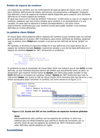 Ámbito de espacio de nombres 
Los espacios de nombres son los contenedores de tipos de datos de mayor nivel, y sirven 
para contener definiciones de clases, estructuras, enumeraciones y delegados. Cualquier 
tipo definido a nivel de espacio de nombres estará disponible para cualquier otro elemento 
definido en el mismo espacio de nombres. 
Al igual que ocurre en el resto de ámbitos "inferiores", si definimos un tipo en un espacio de 
nombres, podemos usar ese mismo nombre para nombrar a un procedimiento o a una 
variable, en cada caso se aplicará el ámbito correspondiente y, tal como vimos 
anteriormente, tendremos que usar nombres únicos para poder acceder a los nombres 
definidos en niveles diferentes. 
La palabra clave Global 
En Visual Basic 2010 podemos definir espacios de nombres cuyos nombres sean los mismos 
que los definidos en el propio .NET Framework, para evitar conflictos de ámbitos, podemos 
usar la palabra clave Global para acceder a los que se han definido de forma "global" en 
.NET. 
Por ejemplo, si tenemos el siguiente código en el que definimos una clase dentro de un 
espacio de nombres llamado System y queremos acceder a uno de los tipos definidos en el 
espacio de nombres System de .NET, tendremos un problema: 
Namespace System 
Class Cliente 
Public Nombre As String 
Public Edad As System.Int32 
End Class 
End Namespace 
El problema es que el compilador de Visual Basic 2010 nos indicará que el tipo Int32 no está 
definido, ya que intentará buscarlo dentro del ámbito que actualmente tiene, es decir, la 
declaración que nosotros hemos hecho de System, por tanto para poder acceder al tipo 
Int32 definido en el espacio de nombres "global" System de .NET tendremos que usar la 
instrucción Global, por suerte el IDE de Visual Studio 2010 reconoce este tipo de error y nos 
ofrece ayuda para poder solventar el conflicto, tal como vemos en la figura 2.13: 
Figura 2.13. Ayuda del IDE en los conflictos de espacios nombres globales 
Nota: 
Afortunadamente este conflicto con los espacios de nombres no será muy 
habitual para los desarrolladores que usemos el idioma de Cervantes, por la 
sencilla razón de que los espacios de nombres de .NET Framework suelen 
estar definidos usando palabras en inglés. 
Accesibilidad 
 