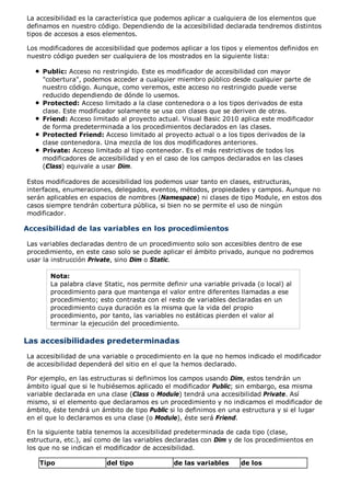 La accesibilidad es la característica que podemos aplicar a cualquiera de los elementos que 
definamos en nuestro código. Dependiendo de la accesibilidad declarada tendremos distintos 
tipos de accesos a esos elementos. 
Los modificadores de accesibilidad que podemos aplicar a los tipos y elementos definidos en 
nuestro código pueden ser cualquiera de los mostrados en la siguiente lista: 
Public: Acceso no restringido. Este es modificador de accesibilidad con mayor 
"cobertura", podemos acceder a cualquier miembro público desde cualquier parte de 
nuestro código. Aunque, como veremos, este acceso no restringido puede verse 
reducido dependiendo de dónde lo usemos. 
Protected: Acceso limitado a la clase contenedora o a los tipos derivados de esta 
clase. Este modificador solamente se usa con clases que se deriven de otras. 
Friend: Acceso limitado al proyecto actual. Visual Basic 2010 aplica este modificador 
de forma predeterminada a los procedimientos declarados en las clases. 
Protected Friend: Acceso limitado al proyecto actual o a los tipos derivados de la 
clase contenedora. Una mezcla de los dos modificadores anteriores. 
Private: Acceso limitado al tipo contenedor. Es el más restrictivos de todos los 
modificadores de accesibilidad y en el caso de los campos declarados en las clases 
(Class) equivale a usar Dim. 
Estos modificadores de accesibilidad los podemos usar tanto en clases, estructuras, 
interfaces, enumeraciones, delegados, eventos, métodos, propiedades y campos. Aunque no 
serán aplicables en espacios de nombres (Namespace) ni clases de tipo Module, en estos dos 
casos siempre tendrán cobertura pública, si bien no se permite el uso de ningún 
modificador. 
Accesibilidad de las variables en los procedimientos 
Las variables declaradas dentro de un procedimiento solo son accesibles dentro de ese 
procedimiento, en este caso solo se puede aplicar el ámbito privado, aunque no podremos 
usar la instrucción Private, sino Dim o Static. 
Nota: 
La palabra clave Static, nos permite definir una variable privada (o local) al 
procedimiento para que mantenga el valor entre diferentes llamadas a ese 
procedimiento; esto contrasta con el resto de variables declaradas en un 
procedimiento cuya duración es la misma que la vida del propio 
procedimiento, por tanto, las variables no estáticas pierden el valor al 
terminar la ejecución del procedimiento. 
Las accesibilidades predeterminadas 
La accesibilidad de una variable o procedimiento en la que no hemos indicado el modificador 
de accesibilidad dependerá del sitio en el que la hemos declarado. 
Por ejemplo, en las estructuras si definimos los campos usando Dim, estos tendrán un 
ámbito igual que si le hubiésemos aplicado el modificador Public; sin embargo, esa misma 
variable declarada en una clase (Class o Module) tendrá una accesibilidad Private. Así 
mismo, si el elemento que declaramos es un procedimiento y no indicamos el modificador de 
ámbito, éste tendrá un ámbito de tipo Public si lo definimos en una estructura y si el lugar 
en el que lo declaramos es una clase (o Module), éste será Friend. 
En la siguiente tabla tenemos la accesibilidad predeterminada de cada tipo (clase, 
estructura, etc.), así como de las variables declaradas con Dim y de los procedimientos en 
los que no se indican el modificador de accesibilidad. 
Tipo del tipo de las variables de los 
 