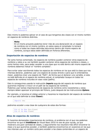 Namespace Uno 
Public Class Clase1 
Public Nombre As String 
End Class 
End Namespace 
Namespace Dos 
Public Class Clase2 
Public Nombre As String 
Sub Main() 
Dim c1 As New Uno.Clase1 
c1.Nombre = "Pepe" 
End Sub 
End Class 
End Namespace 
Esto mismo lo podemos aplicar en el caso de que tengamos dos clases con el mismo nombre 
en espacios de nombres distintos. 
Nota: 
En el mismo proyecto podemos tener más de una declaración de un espacio 
de nombres con el mismo nombre, en estos casos el compilador lo tomará 
como si todas las clases definidas estuvieran dentro del mismo espacio de 
nombres, aunque estos estén definidos en ficheros diferentes. 
Importación de espacios de nombres 
Tal como hemos comentado, los espacios de nombres pueden contener otros espacios de 
nombres y estos a su vez también pueden contener otros espacios de nombres o clases, y 
como hemos visto, para poder acceder a una clase que no esté dentro del mismo espacio de 
nombres debemos indicar el "nombre completo". 
Para evitar estar escribiendo todos los espacios de nombres en los que está la clase que nos 
interesa declarar, podemos usar una especie de acceso directo o para que lo entendamos 
mejor, podemos crear una especie de "Path", de forma que al declarar una variable, si esta 
no está definida en el espacio de nombres actual, el compilador busque en todos los 
espacios de nombres incluidos en esas rutas (paths). 
Esto lo conseguimos usando la instrucción Imports seguida del espacio de nombres que 
queremos importar o incluir en el path de los espacios de nombres. 
Podemos usar tantas importaciones de espacios de nombres como necesitemos y estas 
siempre deben aparecer al principio del fichero, justo después de las instrucciones Options. 
Por ejemplo, si tenemos el código anterior y hacemos la importación del espacio de nombres 
en el que está definida la clase Clase1: 
Imports Uno 
podremos acceder a esa clase de cualquiera de estas dos formas: 
Dim c1 As New Uno.Clase1 
Dim c1 As New Clase1 
Alias de espacios de nombres 
Si hacemos demasiadas importaciones de nombres, el problema con el que nos podemos 
encontrar es que el IntelliSense de Visual Basic 2010 no sea de gran ayuda, ya que 
mostrará una gran cantidad de clases, y seguramente nos resultará más difícil encontrar la 
clase a la que queremos acceder, o también podemos encontrarnos en ocasiones en las que 
nos interese usar un nombre corto para acceder a las clases contenidas en un espacio de 
 