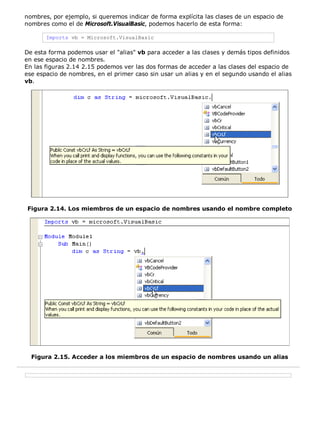 nombres, por ejemplo, si queremos indicar de forma explícita las clases de un espacio de 
nombres como el de Microsoft.VisualBasic, podemos hacerlo de esta forma: 
Imports vb = Microsoft.VisualBasic 
De esta forma podemos usar el "alias" vb para acceder a las clases y demás tipos definidos 
en ese espacio de nombres. 
En las figuras 2.14 2.15 podemos ver las dos formas de acceder a las clases del espacio de 
ese espacio de nombres, en el primer caso sin usar un alias y en el segundo usando el alias 
vb. 
Figura 2.14. Los miembros de un espacio de nombres usando el nombre completo 
Figura 2.15. Acceder a los miembros de un espacio de nombres usando un alias 
 