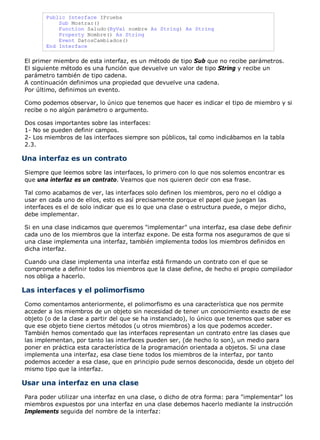 Public Interface IPrueba 
Sub Mostrar() 
Function Saludo(ByVal nombre As String) As String 
Property Nombre() As String 
Event DatosCambiados() 
End Interface 
El primer miembro de esta interfaz, es un método de tipo Sub que no recibe parámetros. 
El siguiente método es una función que devuelve un valor de tipo String y recibe un 
parámetro también de tipo cadena. 
A continuación definimos una propiedad que devuelve una cadena. 
Por último, definimos un evento. 
Como podemos observar, lo único que tenemos que hacer es indicar el tipo de miembro y si 
recibe o no algún parámetro o argumento. 
Dos cosas importantes sobre las interfaces: 
1- No se pueden definir campos. 
2- Los miembros de las interfaces siempre son públicos, tal como indicábamos en la tabla 
2.3. 
Una interfaz es un contrato 
Siempre que leemos sobre las interfaces, lo primero con lo que nos solemos encontrar es 
que una interfaz es un contrato. Veamos que nos quieren decir con esa frase. 
Tal como acabamos de ver, las interfaces solo definen los miembros, pero no el código a 
usar en cada uno de ellos, esto es así precisamente porque el papel que juegan las 
interfaces es el de solo indicar que es lo que una clase o estructura puede, o mejor dicho, 
debe implementar. 
Si en una clase indicamos que queremos "implementar" una interfaz, esa clase debe definir 
cada uno de los miembros que la interfaz expone. De esta forma nos aseguramos de que si 
una clase implementa una interfaz, también implementa todos los miembros definidos en 
dicha interfaz. 
Cuando una clase implementa una interfaz está firmando un contrato con el que se 
compromete a definir todos los miembros que la clase define, de hecho el propio compilador 
nos obliga a hacerlo. 
Las interfaces y el polimorfismo 
Como comentamos anteriormente, el polimorfismo es una característica que nos permite 
acceder a los miembros de un objeto sin necesidad de tener un conocimiento exacto de ese 
objeto (o de la clase a partir del que se ha instanciado), lo único que tenemos que saber es 
que ese objeto tiene ciertos métodos (u otros miembros) a los que podemos acceder. 
También hemos comentado que las interfaces representan un contrato entre las clases que 
las implementan, por tanto las interfaces pueden ser, (de hecho lo son), un medio para 
poner en práctica esta característica de la programación orientada a objetos. Si una clase 
implementa una interfaz, esa clase tiene todos los miembros de la interfaz, por tanto 
podemos acceder a esa clase, que en principio pude sernos desconocida, desde un objeto del 
mismo tipo que la interfaz. 
Usar una interfaz en una clase 
Para poder utilizar una interfaz en una clase, o dicho de otra forma: para "implementar" los 
miembros expuestos por una interfaz en una clase debemos hacerlo mediante la instrucción 
Implements seguida del nombre de la interfaz: 
 