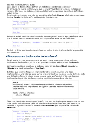 esto nos puede causar una duda: 
¿Qué ocurre si dos interfaces definen un método que es idéntico en ambas? 
En principio, no habría problemas, ya que el propio Visual Basic crearía dos métodos con 
nombres diferentes y a cada uno le asignaría la implementación de ese método definido en 
cada interfaz. 
Por ejemplo, si tenemos otra interfaz que define el método Mostrar y la implementamos en 
la clase Prueba, la declaración podría quedar de esta forma: 
Public Interface IMostrar 
Sub Mostrar() 
End Interface 
Public Sub Mostrar1() Implements IMostrar.Mostrar 
End Sub 
Aunque si ambos métodos hacen lo mismo, en este ejemplo mostrar algo, podríamos hacer 
que el mismo método de la clase sirva para implementar el de las dos interfaces: 
Public Sub Mostrar() Implements IPrueba.Mostrar, IMostrar.Mostrar 
End Sub 
Es decir, lo único que tendríamos que hacer es indicar la otra implementación separándola 
con una coma. 
¿Dónde podemos implementar las interfaces? 
Para ir acabando este tema nos queda por saber, entre otras cosas, dónde podemos 
implementar las interfaces, es decir, en que tipos de datos podemos usar Implements. 
La implementación de interfaces la podemos hacer en las clases (Class), estructuras 
(Structure) y en otras interfaces (Interface). 
Debido a que una interfaz puede implementar otras interfaces, si en una clase 
implementamos una interfaz que a su vez implementa otras, esa clase tendrá definidas cada 
una de las interfaces, lo mismo ocurre con una clase que "se derive" de otra clase que 
implementa alguna interfaz, la nueva clase también incorporará esa interfaz. 
Nota: 
Cuando una interfaz implementa otras interfaces, éstas no se pueden 
indicar mediante Implements, en lugar de usar esa instrucción debemos 
usar Inherits. 
Public Interface IPrueba2 
Inherits IMostrar 
Si en una clase implementamos una interfaz que a su vez implementa otras interfaces, esa 
clase tendrá definiciones de todos los miembros de todas las interfaces, por ejemplo, si 
tenemos la siguiente definición de la interfaz IPrueba2 que "implementa" la interfaz 
IMostrar: 
Public Interface IPrueba2 
Inherits IMostrar 
Function Saludo(ByVal nombre As String) As String 
Property Nombre() As String 
Event DatosCambiados() 
End Interface 
 