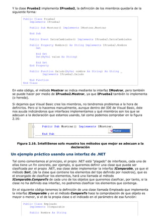 Y la clase Prueba2 implementa IPrueba2, la definición de los miembros quedaría de la 
siguiente forma: 
Public Class Prueba2 
Implements IPrueba2 
Public Sub Mostrar() Implements IMostrar.Mostrar 
End Sub 
Public Event DatosCambiados() Implements IPrueba2.DatosCambiados 
Public Property Nombre() As String Implements IPrueba2.Nombre 
Get 
End Get 
Set(ByVal value As String) 
End Set 
End Property 
Public Function Saludo(ByVal nombre As String) As String _ 
Implements IPrueba2.Saludo 
End Function 
End Class 
En este código, el método Mostrar se indica mediante la interfaz IMostrar, pero también 
se puede hacer por medio de IPrueba2.Mostrar, ya que IPrueba2 también lo implementa 
(o hereda). 
Si dejamos que Visual Basic cree los miembros, no tendremos problemas a la hora de 
definirlos. Pero si lo hacemos manualmente, aunque dentro del IDE de Visual Basic, éste 
nos ayuda indicándonos que interfaces implementamos y qué miembros son los que se 
adecuan a la declaración que estamos usando, tal como podemos comprobar en la figura 
2.16: 
Figura 2.16. IntelliSense solo muestra los métodos que mejor se adecuan a la 
declaración 
Un ejemplo práctico usando una interfaz de .NET 
Tal como comentamos al principio, el propio .NET está "plagado" de interfaces, cada una de 
ellas tiene un fin concreto, por ejemplo, si queremos definir una clase que pueda ser 
clasificada por el propio .NET, esa clase debe implementar la interfaz IComparable, ya que el 
método Sort, (de la clase que contiene los elementos del tipo definido por nosotros), que es 
el encargado de clasificar los elementos, hará una llamada al método 
IComparable.CompareTo de cada uno de los objetos que queremos clasificar, por tanto, si la 
clase no ha definido esa interfaz, no podremos clasificar los elementos que contenga. 
En el siguiente código tenemos la definición de una clase llamada Empleado que implementa 
la interfaz IComparable y en el método CompareTo hace la comprobación de que objeto es 
mayor o menor, si el de la propia clase o el indicado en el parámetro de esa función: 
Public Class Empleado 
Implements IComparable 
Public Nombre As String 
 