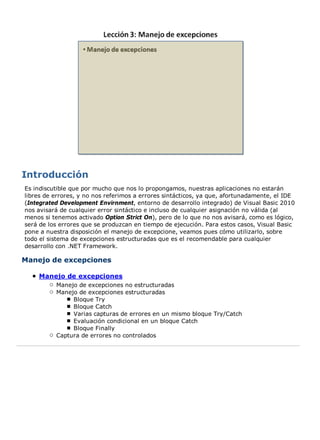 Es indiscutible que por mucho que nos lo propongamos, nuestras aplicaciones no estarán 
libres de errores, y no nos referimos a errores sintácticos, ya que, afortunadamente, el IDE 
(Integrated Development Envirnment, entorno de desarrollo integrado) de Visual Basic 2010 
nos avisará de cualquier error sintáctico e incluso de cualquier asignación no válida (al 
menos si tenemos activado Option Strict On), pero de lo que no nos avisará, como es lógico, 
será de los errores que se produzcan en tiempo de ejecución. Para estos casos, Visual Basic 
pone a nuestra disposición el manejo de excepcione, veamos pues cómo utilizarlo, sobre 
todo el sistema de excepciones estructuradas que es el recomendable para cualquier 
desarrollo con .NET Framework. 
Manejo de excepciones 
Manejo de excepciones 
Manejo de excepciones no estructuradas 
Manejo de excepciones estructuradas 
Bloque Try 
Bloque Catch 
Varias capturas de errores en un mismo bloque Try/Catch 
Evaluación condicional en un bloque Catch 
Bloque Finally 
Captura de errores no controlados 
 