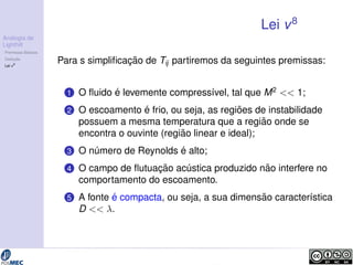 Analogia de 
Lighthill 
Premissas B´asicas 
Deduc¸ ˜ao 
Lei v8 
Lei v8 
Para s simplificac¸ ˜ao de Tij partiremos da seguintes premissas: 
1 O fluido ´e levemente compress´ıvel, tal que M2  1; 
2 O escoamento ´e frio, ou seja, as regi ˜oes de instabilidade 
possuem a mesma temperatura que a regi ˜ao onde se 
encontra o ouvinte (regi ˜ao linear e ideal); 
3 O n´umero de Reynolds ´e alto; 
4 O campo de flutuac¸ ˜ao ac´ ustica produzido n˜ao interfere no 
comportamento do escoamento. 
5 A fonte ´e compacta, ou seja, a sua dimens˜ao caracter´ıstica 
D  . 
 