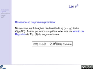 Analogia de 
Lighthill 
Premissas B´asicas 
Deduc¸ ˜ao 
Lei v8 
Lei v8 
Baseando-se na primeira premissa: 
Neste caso, as flutuac¸ ˜oes de densidade c2 
0 (  0) ter ˜ao 
O(0M2). Assim, podemos simplificar o termos de tens˜ao de 
Reynolds da Eq. (3) da seguinte forma 
vivj = 0(1 + O(M2))vivj  0vivj 
 