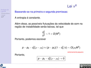 Analogia de 
Lighthill 
Premissas B´asicas 
Deduc¸ ˜ao 
Lei v8 
Lei v8 
Baseando-se na primeira e segunda premissas: 
A entropia ´e constante. 
Al ´em disso, as poss´ıveis flutuac¸ ˜oes da velocidade do som na 
regi ˜ao de instabilidade ser˜ao baixas, tal que 
c2 
0 
c2  1 + O(M2) 
Portanto, podemos escrever 
p  p0  c2 
0 (  0)  (p  p0)(1  c2 
0=c)  O(0M2) 
extremamente pequeno 
Portanto, 
p  p0  c2 
0 (  0) ! 0 
 