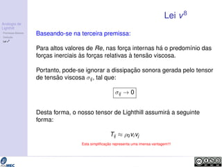 Analogia de 
Lighthill 
Premissas B´asicas 
Deduc¸ ˜ao 
Lei v8 
Lei v8 
Baseando-se na terceira premissa: 
Para altos valores de Re, nas forc¸a internas h´a o predom´ınio das 
forc¸as inerciais `as forc¸as relativas `a tens˜ao viscosa. 
Portanto, pode-se ignorar a dissipac¸ ˜ao sonora gerada pelo tensor 
de tens˜ao viscosa ij , tal que: 
ij ! 0 
Desta forma, o nosso tensor de Lighthill assumir´a a seguinte 
forma: 
Tij  0vivj 
Esta simplificac¸ ˜ao representa uma imensa vantagem!!! 
 