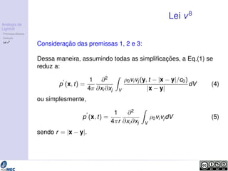 Analogia de 
Lighthill 
Premissas B´asicas 
Deduc¸ ˜ao 
Lei v8 
Lei v8 
Considerac¸ ˜ao das premissas 1, 2 e 3: 
Dessa maneira, assumindo todas as simplificac¸ ˜oes, a Eq.(1) se 
reduz a: 
p0 
(x; t) = 
1 
4 
@2 
@xi@xj 
Z 
V 
0vivj (y; t  jx  yj=c0) 
jx  yj 
dV (4) 
ou simplesmente, 
p0 
(x; t) = 
1 
4r 
@2 
@xi@xj 
Z 
V 
0vivjdV (5) 
sendo r = jx  yj. 
 
