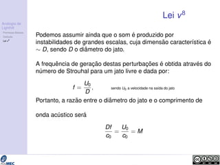 Analogia de 
Lighthill 
Premissas B´asicas 
Deduc¸ ˜ao 
Lei v8 
Lei v8 
Podemos assumir ainda que o som ´e produzido por 
instabilidades de grandes escalas, cuja dimens˜ao caracter´ıstica ´e 
 D, sendo D o di ˆametro do jato. 
A frequˆencia de gerac¸ ˜ao destas perturbac¸ ˜oes ´e obtida atrav´es do 
n´umero de Strouhal para um jato livre e dada por: 
f = 
U0 
D ; sendo U0 a velocidade na sa´ıda do jato 
Portanto, a raz˜ao entre o di ˆametro do jato e o comprimento de 
onda ac´ ustico ser´a 
Df 
c0 
= 
U0 
c0 
= M 
 