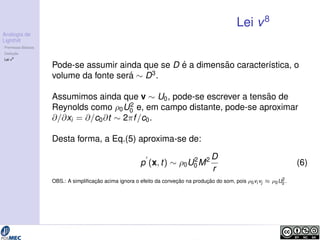 Analogia de 
Lighthill 
Premissas B´asicas 
Deduc¸ ˜ao 
Lei v8 
Lei v8 
Pode-se assumir ainda que se D ´e a dimens˜ao caracter´ıstica, o 
volume da fonte ser´a  D3. 
Assumimos ainda que v  U0, pode-se escrever a tens˜ao de 
Reynolds como 0U2 
0 e, em campo distante, pode-se aproximar 
@=@xi = @=c0@t  2f =c0. 
Desta forma, a Eq.(5) aproxima-se de: 
p0 
0M2D 
(x; t)  0U2 
r 
(6) 
OBS.: A simplificac¸ ˜ao acima ignora o efeito da convec¸ ˜ao na produc¸ ˜ao do som, pois 0vi vj  0U2 
0 . 
 