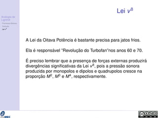 Analogia de 
Lighthill 
Premissas B´asicas 
Deduc¸ ˜ao 
Lei v8 
Lei v8 
A Lei da Oitava Pot ˆencia ´e bastante precisa para jatos frios. 
Ela ´e respons´avel ”Revoluc¸ ˜ao do Turbofan”nos anos 60 e 70. 
´E 
preciso lembrar que a presenc¸a de forc¸as externas produzir´a 
divergˆencias significativas da Lei v8, pois a press˜ao sonora 
produzida por monopolos e dipolos e quadrupolos cresce na 
proporc¸ ˜ao M2, M3 e M4, respectivamente. 
 