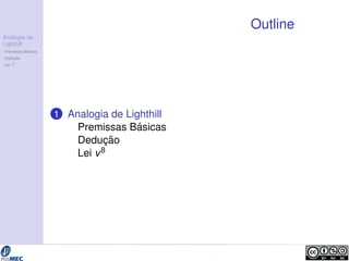 Analogia de 
Lighthill 
Premissas B´asicas 
Deduc¸ ˜ao 
Lei v8 
Outline 
1 Analogia de Lighthill 
Premissas B´asicas 
Deduc¸ ˜ao 
Lei v8 
 