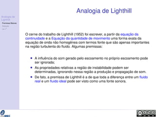 Analogia de 
Lighthill 
Premissas B´asicas 
Deduc¸ ˜ao 
Lei v8 
Analogia de Lighthill 
O cerne do trabalho de Lighthill (1952) foi escrever, a partir da equac¸ ˜ao da 
continuidade e a Equac¸ ˜ao da quantidade de movimento uma forma exata da 
equac¸ ˜ao de onda n˜ao homogˆenea com termos fonte que s˜ao apenas importantes 
na regi ˜ao turbulenta do fluido. Algumas premissas: 
 A influˆencia do som gerado pelo escoamento no pr ´oprio escoamento pode 
ser ignorada; 
 As propriedades relativas a regi ˜ao de instabilidade podem ser 
determinadas, ignorando nessa regi ˜ao a produc¸ ˜ao e propagac¸ ˜ao de som. 
 De fato, a premissa de Lighthill ´e a de que toda a diferenc¸a entre um fluido 
real e um fluido ideal pode ser visto como uma fonte sonora. 
 