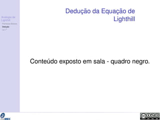 Analogia de 
Lighthill 
Premissas B´asicas 
Deduc¸ ˜ao 
Lei v8 
Deduc¸ ˜ao da Equac¸ ˜ao de 
Lighthill 
Conte´udo exposto em sala - quadro negro. 
 