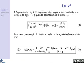 Analogia de 
Lighthill 
Premissas B´asicas 
Deduc¸ ˜ao 
Lei v8 
Lei v8 
A Equac¸ ˜ao de Lighthill, expressa abaixo pode ser resolvida em 
termos de c2 
0 (  0) quando conhecemos o termo Tij . 
 
1 
c2 
0 
@2 
@t2  r2 
 
[c2 
0 (  0)] = 
@2Tij 
@xi@xj 
; (1) 
Para tanto, a soluc¸ ˜ao ´e obtida atrav´es da integral de Green, dada 
por: 
c2 
0 (  0)(x; t) = 
1 
4 
@2 
@xi@xj 
Z 1 
1 
Tij (y; t  jx  yj=c0) 
jx  yj 
dy3 (2) 
 
