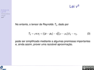Analogia de 
Lighthill 
Premissas B´asicas 
Deduc¸ ˜ao 
Lei v8 
Lei v8 
No entanto, o tensor de Reynolds Tij , dado por 
Tij = vivj + ((p  p0)  c2 
0 (  0))ij  ij ; (3) 
pode ser simplificado mediante a algumas premissas importantes 
e, ainda assim, prover uma razo´avel aproximac¸ ˜ao. 
 