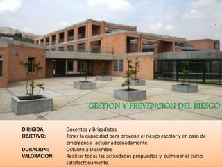 DIRIGIDA. Docentes y Brigadistas
OBJETIVO: Tener la capacidad para prevenir el riesgo escolar y en caso de
emergencia actuar adecuadamente.
DURACION: Octubre a Diciembre
VALORACION: Realizar todas las actividades propuestas y culminar el curso
satisfactoriamente.
GESTION Y PREVENCION DEL RIESGO
 