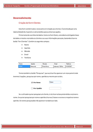 E s c o l a P r o f i s s i o n a l d o M o n t i j o Página 10
Gestãode Tipografia Gestão e Programação de SistemasInformáticos 2012/2015
Desenvolvimento
Criação do form Clientes
Esta form contémtudoo necessárioemrelaçãoaosclientes.Éconstituídaporuma
tabela(DataGrid),4 painéise váriosbotõesparaas diversasopções.
Primeiramente voufalardatabela.ComonoformStock, estatabelaestáligadaà base
de dados e mostra-nostodos osclientese assuas informaçõespessoais,bastandoclicarno
botão“Ver Clientes”.Contémosseguintescampos:
 Nome
 Apelido
 Morada
 Email
 Telefone
Temostambémo botão“Pesquisar”,que aoclicarfaz aparecerum novopainel onde
teremos3 opções, pesquisarpornome,apelidooumesmoporosdois.
Se o utilizadorquiserpesquisarumcliente,é sóclicarna box pretendidae escrevero
nome.Se quiserpesquisarpornome e apelidoclicanas2 boxese escreve orespetivonomee
apelido.Osnomes pesquisadosirãoaparecernatabelaao lado.
 