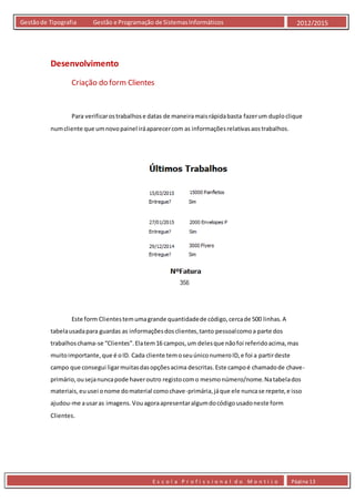 E s c o l a P r o f i s s i o n a l d o M o n t i j o Página 13
Gestãode Tipografia Gestão e Programação de SistemasInformáticos 2012/2015
Desenvolvimento
Criação do form Clientes
Para verificarostrabalhose datas de maneiramaisrápidabasta fazerum duploclique
numcliente que umnovopainel iráaparecercom as informaçõesrelativasaostrabalhos.
Este form Clientestemumagrande quantidadede código,cercade 500 linhas.A
tabelausadapara guardas as informaçõesdosclientes,tanto pessoalcomoa parte dos
trabalhoschama-se “Clientes”.Elatem16 campos,um delesque nãofoi referidoacima,mas
muitoimportante,que é oID. Cada cliente temoseuúniconumeroID,e foi a partirdeste
campo que consegui ligarmuitasdasopçõesacima descritas.Este campoé chamadode chave-
primário,ousejanuncapode haveroutro registocomo mesmonúmero/nome.Natabelados
materiais,euusei onome domaterial comochave-primária,jáque ele nuncase repete,e isso
ajudou-me ausaras imagens. Vouagoraapresentaralgumdocódigousadoneste form
Clientes.
 