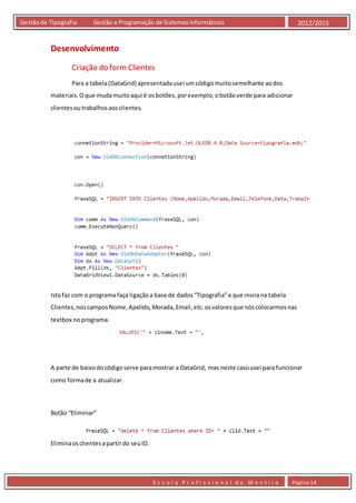 E s c o l a P r o f i s s i o n a l d o M o n t i j o Página 14
Gestãode Tipografia Gestão e Programação de SistemasInformáticos 2012/2015
Desenvolvimento
Criação do form Clientes
Para a tabela(DataGrid) apresentadausei umcódigomuitosemelhante aodos
materiais.Oque mudamuitoaqui é osbotões,porexemplo,obotãoverde para adicionar
clientesoutrabalhosaosclientes.
Istofaz com o programa faça ligaçãoa base de dados“Tipografia”e que insirana tabela
Clientes,noscamposNome,Apelido,Morada,Email,etc.osvaloresque nóscolocarmosnas
textbox noprograma.
A parte de baixodocódigoserve paramostrar a DataGrid, mas neste casousei para funcionar
como formade a atualizar.
Botão “Eliminar”
Eliminaosclientesapartirdo seuID.
 