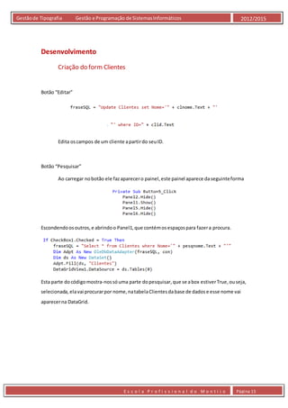 E s c o l a P r o f i s s i o n a l d o M o n t i j o Página 15
Gestãode Tipografia Gestão e Programação de SistemasInformáticos 2012/2015
Desenvolvimento
Criação do form Clientes
Botão “Editar”
Edita oscampos de um cliente apartirdo seuID.
Botão “Pesquisar”
Ao carregar nobotão ele fazaparecero painel,este painel aparece daseguinteforma
Escondendoosoutros,e abrindoo Panel1,que contémosespaçospara fazera procura.
Esta parte docódigomostra-nossóuma parte dopesquisar,que se abox estiverTrue,ouseja,
selecionada,elavai procurarpor nome,natabelaClientesdabase de dadose esse nome vai
aparecerna DataGrid.
 