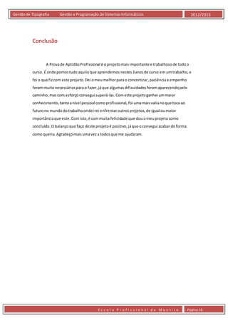 E s c o l a P r o f i s s i o n a l d o M o n t i j o Página 16
Gestãode Tipografia Gestão e Programação de SistemasInformáticos 2012/2015
Conclusão
A Provade AptidãoProfissional é oprojetomaisimportante e trabalhosode todoo
curso. É onde pomostudoaquiloque aprendemos nestes3anosde curso em umtrabalho,e
foi o que fizcom este projeto.Dei omeumelhorparao concretizar,paciênciae empenho
forammuitonecessáriosparao fazer,jáque algumasdificuldadesforamaparecendopelo
caminho,mascom esforçoconsegui superá-las.Comeste projetoganhei ummaior
conhecimento,tantoanível pessoal comoprofissional, foi umamaisvalianoque toca ao
futurono mundodotrabalhoonde irei enfrentaroutrosprojetos,de igual oumaior
importânciaque este.Comisto,é commuita felicidade que douomeuprojetocomo
concluído.O balançoque faço deste projetoé positivo,jáque oconsegui acabar de forma
como queria.Agradeçomaisumaveza todosque me ajudaram.
 