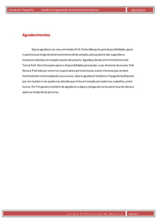 E s c o l a P r o f i s s i o n a l d o M o n t i j o Página 3
Gestãode Tipografia Gestão e Programação de SistemasInformáticos 2012/2015
Agradecimentos
Queroagradecerao meuorientadorProf.PedroMesquitapeladisponibilidade,apoio
e paciênciaaolongododesenvolvimentodeste projeto,pelaajudaemdar sugestõese
esclarecerdúvidasemrelaçãoapartesdo projeto. Agradeçodesde jááminhaDiretorade
Turma Prof.Dora Silvapeloapoioe disponibilidade paraajudar,e aos diretoresdaescola,Prof.
Neivae Prof Joãopor seremos responsáveisporestaescola,e pelointeresseque sempre
manifestaramnaformaçãodosseusalunos.Queroagradecertambémá TipografiaGrafiponte
por me recebere me ajudarnas dúvidasque tinhaemrelaçãoaosmateriais,trabalhos,entre
outros.Por fimgostariatambémde agradecera algunscolegasde turma pelatroca de ideiase
apoioao longodeste percurso.
 