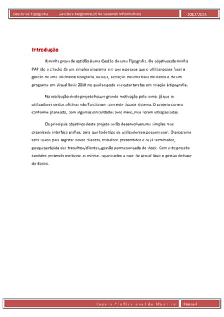 E s c o l a P r o f i s s i o n a l d o M o n t i j o Página 4
Gestãode Tipografia Gestão e Programação de SistemasInformáticos 2012/2015
Introdução
A minhaprovade aptidão é uma Gestão de uma Tipografia. Os objetivos da minha
PAP são a criação de um simplesprograma em que a pessoa que o utilizar possa fazer a
gestão de uma oficina de tipografia, ou seja, a criação de uma base de dados e de um
programa em Visual Basic 2010 no qual se pode executar tarefas em relação à tipografia.
Na realização deste projeto houve grande motivação pelo tema, já que os
utilizadores destas oficinas não funcionam com este tipo de sistema. O projeto correu
conforme planeado, com algumas dificuldades pelo meio, mas foram ultrapassadas.
Os principais objetivos deste projeto serão desenvolveruma simples mas
organizada interface gráfica, para que todo tipo de utilizadoresa possam usar. O programa
será usado para registar novos clientes, trabalhos pretendidos e os já terminados,
pesquisa rápida dos trabalhos/clientes, gestão pormenorizada de stock. Com este projeto
também pretendo melhorar as minhas capacidades a nível de Visual Basic e gestão de base
de dados.
 