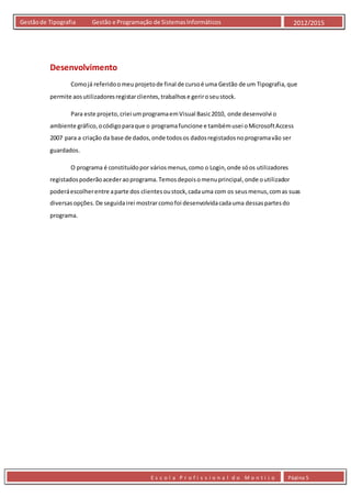 E s c o l a P r o f i s s i o n a l d o M o n t i j o Página 5
Gestãode Tipografia Gestão e Programação de SistemasInformáticos 2012/2015
Desenvolvimento
Comojá referidoomeu projetode final de cursoé uma Gestão de um Tipografia,que
permite aosutilizadoresregistarclientes,trabalhose geriroseustock.
Para este projeto,criei umprogramaemVisual Basic2010, onde desenvolvi o
ambiente gráfico,ocódigoparaque o programafuncione e tambémusei oMicrosoftAccess
2007 para a criação da base de dados,onde todosos dadosregistadosnoprogramavão ser
guardados.
O programa é constituídopor váriosmenus,como o Login,onde sóos utilizadores
registadospoderãoacederaoprograma.Temosdepoisomenuprincipal,onde outilizador
poderáescolherentre aparte dos clientesoustock,cadauma com os seusmenus,comas suas
diversasopções. De seguidairei mostrarcomofoi desenvolvidacadauma dessaspartesdo
programa.
 
