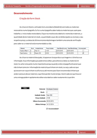 E s c o l a P r o f i s s i o n a l d o M o n t i j o Página 8
Gestãode Tipografia Gestão e Programação de SistemasInformáticos 2012/2015
Desenvolvimento
Criação do form Stock
Ao clicaremStock o utilizadortemumatabela(DataGrid) comtodosos materiais
necessáriosnumatipografia.Eufui a uma tipografiasabertodososmateriaisque usampara
trabalhar,e inclui todosnestatabela.Oque nosmostraesta tabelaé o nome dosmateriais,a
quantidade deste material emstock,aquantidade aque são vendidos(packsouresmas),oseu
respetivopreço,asdatasda últimaencomenda/entregae tambémumacaixade verificação
para saberse o material estáencomendadoounão.
Ao clicarno material desejado,iráapareceráesquerdaa suaimageme á direitaasua
informação.Essainformaçãoque poderemoseditar,paraalteraras datas oumaterial em
stock.Eu achei esta parte muitoimportante porque quandovisiteiatipografiadisseramque
não tinhamcomoter informaçãodomaterial que tinhamemstock,ouseja,cada vezque
quisessemveroque tinhamnaoficinaouaté mesmopara fazerencomendastinhamque
andar á procura desse material,oque fariaperdermuitotempo.Assimcadavezque houver
uma entregapodemrapidamente editarestatabelae saberexatamente oque têm.
 