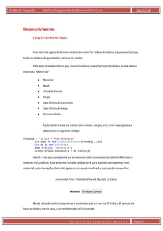 E s c o l a P r o f i s s i o n a l d o M o n t i j o Página 9
Gestãode Tipografia Gestão e Programação de SistemasInformáticos 2012/2015
Desenvolvimento
Criação do form Stock
Voumostrar agora de forma simplesde comofoi feitoestatabela,àque recordarque
todosos dadossão guardadosna base de dados.
Para criar o DataGrid tive que inserirnoAccessoscampos pretendidos,numatabela
chamada “Materiais”
 Material
 Stock
 Unidade Venda
 Preço
 Data ÚltimaEncomenda
 Data ÚltimaEntrega
 Encomendado
Apóseditara base de dadoscom nomes,preços,etc,criei noprogramaa
tabelacom o seguinte código:
fraseSQL = "Select * from Materiais"
Dim Adpt As New OleDbDataAdapter(fraseSQL, con)
Dim ds As New DataSet()
Adpt.Fill(ds, "Materiais")
DataGridView1.DataSource = ds.Tables(0)
Istodiz-nosque oprograma vai selecionartodososcamposda tabelaMateriaise
mostrar noDataGrid. Esta próximalinhade códigoserápara quandocarregarmosnum
material,asinformaçõesdeleirãoaparecernoquadroà direita,parapodermoseditar.
clmaterial.Text = DataGridView1.Item(0, i).Value
Nestacaixade textoirá aparecero conteúdoque estiverna1ª linhae 1ª colunada
base de dados,neste caso,o primeiromaterial láinserido.
 