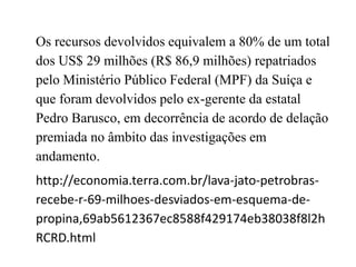 Os recursos devolvidos equivalem a 80% de um total
dos US$ 29 milhões (R$ 86,9 milhões) repatriados
pelo Ministério Público Federal (MPF) da Suíça e
que foram devolvidos pelo ex-gerente da estatal
Pedro Barusco, em decorrência de acordo de delação
premiada no âmbito das investigações em
andamento.
http://economia.terra.com.br/lava-jato-petrobras-
recebe-r-69-milhoes-desviados-em-esquema-de-
propina,69ab5612367ec8588f429174eb38038f8l2h
RCRD.html
 