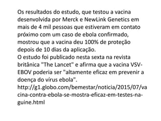 Os resultados do estudo, que testou a vacina
desenvolvida por Merck e NewLink Genetics em
mais de 4 mil pessoas que estiveram em contato
próximo com um caso de ebola confirmado,
mostrou que a vacina deu 100% de proteção
depois de 10 dias da aplicação.
O estudo foi publicado nesta sexta na revista
britânica "The Lancet" e afirma que a vacina VSV-
EBOV poderia ser "altamente eficaz em prevenir a
doença do vírus ebola".
http://g1.globo.com/bemestar/noticia/2015/07/va
cina-contra-ebola-se-mostra-eficaz-em-testes-na-
guine.html
 