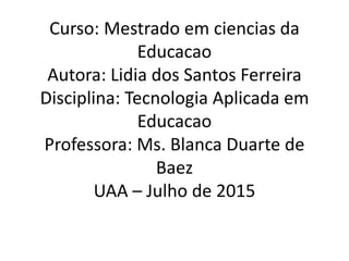 Curso: Mestrado em ciencias da
Educacao
Autora: Lidia dos Santos Ferreira
Disciplina: Tecnologia Aplicada em
Educacao
Professora: Ms. Blanca Duarte de
Baez
UAA – Julho de 2015
 
