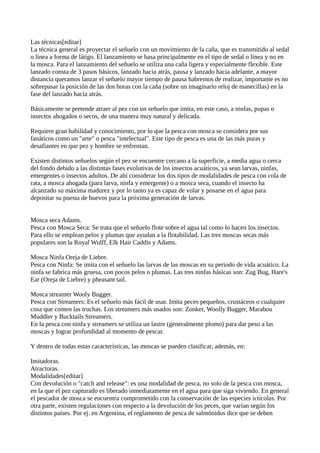 Las técnicas[editar]
La técnica general es proyectar el señuelo con un movimiento de la caña, que es transmitido al sedal
o línea a forma de látigo. El lanzamiento se basa principalmente en el tipo de sedal o línea y no en
la mosca. Para el lanzamiento del señuelo se utiliza una caña ligera y especialmente flexible. Este
lanzado consta de 3 pasos básicos, lanzado hacia atrás, pausa y lanzado hacia adelante, a mayor
distancia queramos lanzar el señuelo mayor tiempo de pausa habremos de realizar, importante es no
sobrepasar la posición de las dos horas con la caña (sobre un imaginario reloj de manecillas) en la
fase del lanzado hacía atrás.
Básicamente se pretende atraer al pez con un señuelo que imita, en este caso, a ninfas, pupas o
insectos ahogados o secos, de una manera muy natural y delicada.
Requiere gran habilidad y conocimiento, por lo que la pesca con mosca se considera por sus
fanáticos como un "arte" o pesca "intelectual". Este tipo de pesca es una de las más puras y
desafiantes en que pez y hombre se enfrentan.
Existen distintos señuelos según el pez se encuentre cercano a la superficie, a media agua o cerca
del fondo debido a las distintas fases evolutivas de los insectos acuáticos, ya sean larvas, ninfas,
emergentes o insectos adultos. De ahí considerar los dos tipos de modalidades de pesca con cola de
rata, a mosca ahogada (para larva, ninfa y emergente) o a mosca seca, cuando el insecto ha
alcanzado su máxima madurez y por lo tanto ya es capaz de volar y posarse en el agua para
depositar su puesta de huevos para la próxima generación de larvas.
Mosca seca Adams.
Pesca con Mosca Seca: Se trata que el señuelo flote sobre el agua tal como lo hacen los insectos.
Para ello se emplean pelos y plumas que ayudan a la flotabilidad. Las tres moscas secas más
populares son la Royal Wulff, Elk Hair Caddis y Adams.
Mosca Ninfa Oreja de Liebre.
Pesca con Ninfa: Se imita con el señuelo las larvas de las moscas en su periodo de vida acuático. La
ninfa se fabrica más gruesa, con pocos pelos o plumas. Las tres ninfas básicas son: Zug Bug, Hare's
Ear (Oreja de Liebre) y pheasant tail.
Mosca streamer Wooly Bugger.
Pesca con Streamers: Es el señuelo más fácil de usar. Imita peces pequeños, crustáceos o cualquier
cosa que comen las truchas. Los streamers más usados son: Zonker, Woolly Bugger, Marabou
Muddler y Bucktails Streamers.
En la pesca con ninfa y streamers se utiliza un lastre (generalmente plomo) para dar peso a las
moscas y lograr profundidad al momento de pescar.
Y dentro de todas estas características, las moscas se pueden clasificar, además, en:
Imitadoras.
Atractoras.
Modalidades[editar]
Con devolución o "catch and release": es una modalidad de pesca, no solo de la pesca con mosca,
en la que el pez capturado es liberado inmediatamente en el agua para que siga viviendo. En general
el pescador de mosca se encuentra comprometido con la conservación de las especies ictícolas. Por
otra parte, existen regulaciones con respecto a la devolución de los peces, que varían según los
distintos países. Por ej. en Argentina, el reglamento de pesca de salmónidos dice que se deben
 