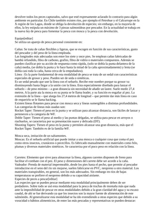 devolver todos los peces capturados, salvo que esté expresamente aclarado lo contrario para algún
ambiente en particular. En Chile también existen ríos, por ejemplo el Petrohue y el Calcurrupe en la
X región de los Lagos, donde se obliga la devolución de especies; sin embargo, en la mayoría de
ellos, la ley estipula un máximo de 3 piezas salmonídeas por pescador. En la actualidad se trabaja en
la nueva ley de pesca para fomentar la pesca con mosca y la pesca con devolución.
Equipo[editar]
Se utiliza un aparejo de pesca personal consistente en:
Cañas: Se trata de cañas flexibles y ligeras, que se escogen en función de sus características, gusto
del pescador y del peso de la línea empleada.
Las longitudes más adecuadas son entre los siete y once pies. Se emplean cañas fabricadas de
bambú refundido, fibra de carbono, grafito, fibra de vidrio o materiales compuestos. Además se
pueden clasificar por su acción de respuesta como rápida, (solo se dobla la punta delantera de la
caña) media, (se dobla la punta y lo hace hasta la mitad de la caña aproximadamente) y lenta (se
dobla casi toda la caña, hasta cerca de la empuñadura).
Línea : Es la parte fundamental de esta modalidad de pesca se trata de un sedal con características
especiales de grosor y peso. Pueden ser de seda o sintéticas.
Es un sedal pesado que une la línea con el señuelo. Recibe este nombre porque su grosor va
disminuyendo hasta llegar a la unión con la línea. Esta especialmente diseñado para lanzar el
señuelo – de peso mínimo – a gran distancia sin necesidad de añadir un lastre. Suele medir 27,4
metros. A la parte ata la mosca en su punta se le llama leader, y su función es engañar al pez. La
extensión de la línea – que alarga los 27,4 metros de longitud – que permite dar más línea en caso
de requerirlo se le llama backing.
Existen líneas flotantes para pescar con mosca seca y líneas sumergibles a distintas profundidades.
Las categorías de líneas más usadas son:
Rocket Taper: Tienen el peso en la punta y se utilizan para alcanzar distancia, son fáciles de lanzar y
pertenecen a la categoría de WF.
Doble Taper: Tienen el peso al medio y las puntas delgadas, se utiliza para pescar en arroyos o
riachuelos, se caracteriza por su presentación suave y delicada (DT).
Shooting Tapers: Tienen el peso en la punta y permiten alcanzar una gran distancia, más que el
Rocket Taper. También es de la familia WF.
Mosca seca, imitación de un saltamontes.
Moscas: Es el señuelo artificial que puede imitar a una mosca o cualquier cosa que coma el pez
como otros insectos, crustáceos o pececillos. Es fabricado manualmente con materiales como hilo,
plumas y diversos materiales sintéticos. Se caracteriza por el poco peso en relación con la línea.
Carretes: Elemento que sirve para almacenar la línea, algunos carretes disponen de freno para
facilitar el combate con el pez. El peso y dimensiones del carrete debe ser acorde a la caña.
Vadeador: Prenda de material impermeable, desde los pies hasta el pecho, que permite al pescador
introducirse en el seno del río sin mojarse, suelen fabricarse en PVC, neopreno u otro material. Los
materiales transpirables, en general, son los más adecuados. Sin embargo en ríos de bajas
temperaturas se prefiere el neopreno debido a su capacidad aislante.
Especies de peces a pescar[editar]
Las especies que se pueden pescar mediante esta modalidad principalmente deben de ser
predadores. Sobre todo se usó esta modalidad para la pesca de truchas de montaña más que nada
ante la imposibilidad de pescar en otras modalidades debido a la gran claridad del agua y su escaso
caudal, de ahí se fue derivando ya que los insectos son la mayor fuente de alimentación de este
salmónido. Al generalizarse esta modalidad se ha ido extendiendo a otras especies que debido a su
voracidad o hábitos alimenticios, de entre las más pescadas y representativas se pueden destacar:
 