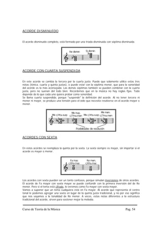 Curso de Teoría de la Música Pag. 54
ACORDE DISMINUÍDO
El acorde disminuído completo, está formado por una tríada disminuída con séptima disminuída.
ACORDE CON CUARTA SUSPENDIDA
En este acorde se cambia la tercera por la cuarta justa. Puede que solamente utilice estas tres
notas (tónica, cuarta y quinta justas), o puede estar con la séptima menor, que para la sonoridad
del acorde es la más aconsejada. Las demás séptimas también se pueden combinar con la cuarta
justa, pero no suenan del todo bien. Recordemos que en la música no hay reglas fijas. Todo
depende de lo que cada uno quiera probar como sonoridad.
Se llama cuarta suspendida, porque "suspende" la definición del acorde. Al no tener tercera ni
menor ni mayor, se produce una tensión para el oído que necesita resolverse en el acorde mayor o
menor.
ACORDES CON SEXTA
En estos acordes se reemplaza la quinta por la sexta. La sexta siempre es mayor, sin importar si el
acorde es mayor o menor.
Los acordes con sexta pueden ser un tanto confusos, porque simulan inversiones de otros acordes.
El acorde de Fa mayor con sexta mayor se puede confundir con la primera inversión del de Re
menor. Pero si el tema está cifrado, lo veremos como Fa mayor con sexta mayor.
Vamos a suponer que un tema cualquiera está en Fa mayor. Al acorde que representa el centro
tonal le podemos agregar una sexta en lugar de la quinta justa tradicional, y no por eso significa
que nos vayamos a la tonalidad de Re menor. A veces, estas notas diferentes a la estrustura
tradicional del acorde, sirven para sostener mejor la melodía.
 