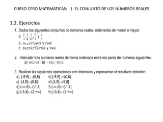 CURSO CERO MATEMÁTICAS: 1. EL CONJUNTO DE LOS NÚMEROS REALES
1.2. Ejercicios
1. Dados los siguientes conjuntos de números reales, ordenarlos de menor a mayor:
a.
2
7
,
12
1
,
4
3
,
3
2
y
6
1
b. 867'1,76'1,,

 y 869'1

c. 838'3,38'3,83'3,4'3

y 140'3

2. Intercalar tres números reales de forma ordenada entre los pares de números siguientes:
a) 103'1,20'1

b) 203'3,20'3

 .
3. Realizar las siguientes operaciones con intervalos y representar el resultado obtenido:
a) [-5,5] (0,6) b) [-5,5] (0,6)
c) (4,9](5,8] d) (4,9](5,8]
e) (-,0)(-1,4] f) (-,0)(-1,4]
g) (-3,4](2,+) h) (-3,4](2,+)
 