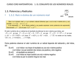 CURSO CERO MATEMÁTICAS: 1. EL CONJUNTO DE LOS NÚMEROS REALES
1.3. Potencias y Radicales
• 1.3.2. Raíz n-ésima de un número real
Sea a un número real, y n un número natural diremos que x es la raíz n-ésima de a y se
escribe n
ax  n
xa  .
A la expresión n
a se le llama radical y se puede expresar como potencia de exponente
fraccionario n
a /1
. En el caso nmn m
aa /
 .
El valor numérico de un radical es el resultado de efectuar la raíz n-ésima que indica, así:
39  ya que 932
 y 9)3( 2
 , 3273
 ya que 2733
 , 3273
 ya que
27)3( 3
 , 56254
 pues 62554
 y 625)5( 4
 , 32 no existe en los reales,
006
 , 2 =1’414213... , 3 =1’7320..
Como podemos observar el valor numérico de un radical depende del radicando y del índice,
así:
Si a>0: si el índice n es impar el resultado es una raíz n-ésima positiva
si el índice n es par existirán dos raíces una positiva y otra negativa
Si a=0: el resultado es siempre 0
Si a<0: si el índice es impar existirá una raíz n-ésima negativa
si el índice es par no existirá ninguna raíz real.
 