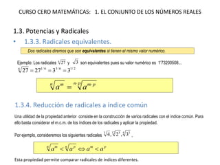 CURSO CERO MATEMÁTICAS: 1. EL CONJUNTO DE LOS NÚMEROS REALES
1.3. Potencias y Radicales
• 1.3.3. Radicales equivalentes.
1.3.4. Reducción de radicales a índice común
Dos radicales diremos que son equivalentes si tienen el mismo valor numérico.
Ejemplo: Los radicales 6
27 y 3 son equivalentes pues su valor numérico es 1’73200508...
2/16/36/16
332727 
pn pmn m
aa
 

Una utilidad de la propiedad anterior consiste en la construcción de varios radicales con el índice común. Para
ello basta considerar el m.c.m. de los índices de los radicales y aplicar la propiedad.
Por ejemplo, consideremos los siguientes radicales
4 312 53
3,2,4 ,
pmn pn m
aaaa 
Esta propiedad permite comparar radicales de índices diferentes.
 