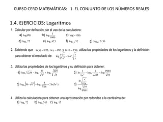 CURSO CERO MATEMÁTICAS: 1. EL CONJUNTO DE LOS NÚMEROS REALES
1.4. EJERCICIOS: Logaritmos
1. Calcular por definición, sin el uso de la calculadora:
a) 01'0log b)
1000
1
log c) )100log(
d) 27log3 e) 625log5 f) 32log 2/1 g) 50/2log 2'0
2. Sabiendo que 25'0)ln( x , 15'0ln y y 30'210ln  , utiliza las propiedades de los logaritmos y la definición
para obtener el resultado de:
y
x
x
x
xy e
ln
1'0
log 3

3. Utiliza las propiedades de los logaritmos y su definición para obtener:
a)
5
625
log
3
27
log256log 53 23
3
2  b) 357 2
10
001'0
log
225
1
log
1
ln 
e
c)   )5ln(2
16
8
log636log 7
62
5
6 e d)
001'0
10
log
ln
5
3
e
e
4. Utiliza la calculadora para obtener una aproximación por redondeo a la centésima de:
a) 72log5 b) 745log6 c) 17log2
 