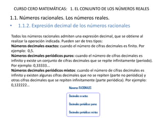 CURSO CERO MATEMÁTICAS: 1. EL CONJUNTO DE LOS NÚMEROS REALES
1.1. Números racionales. Los números reales.
• 1.1.2. Expresión decimal de los números racionales
Todos los números racionales admiten una expresión decimal, que se obtiene al
realizar la operación indicada. Pueden ser de tres tipos:
Números decimales exactos: cuando el número de cifras decimales es finito. Por
ejemplo: 0,5.
Números decimales periódicos puros: cuando el número de cifras decimales es
infinito y existe un conjunto de cifras decimales que se repite infinitamente (periodo).
Por ejemplo: 0,33333...
Números decimales periódicos mixtos: cuando el número de cifras decimales es
infinito y existen algunas cifras decimales que no se repiten (parte no periódica) y
otras cifras decimales que se repiten infinitamente (parte periódica). Por ejemplo:
0,122222…
 