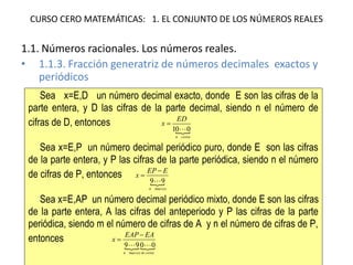 CURSO CERO MATEMÁTICAS: 1. EL CONJUNTO DE LOS NÚMEROS REALES
1.1. Números racionales. Los números reales.
• 1.1.3. Fracción generatriz de números decimales exactos y
periódicos
Sea x=E,D un número decimal exacto, donde E son las cifras de la
parte entera, y D las cifras de la parte decimal, siendo n el número de
cifras de D, entonces

cerosn
ED
x
001 

Sea x=E,P un número decimal periódico puro, donde E son las cifras
de la parte entera, y P las cifras de la parte periódica, siendo n el número
de cifras de P, entonces

nuevesn
EEP
x
99


Sea x=E,AP un número decimal periódico mixto, donde E son las cifras
de la parte entera, A las cifras del anteperiodo y P las cifras de la parte
periódica, siendo m el número de cifras de A y n el número de cifras de P,
entonces
 
cerosmnuevesn
EAEAP
x
0099 


 