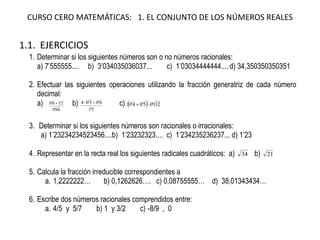 CURSO CERO MATEMÁTICAS: 1. EL CONJUNTO DE LOS NÚMEROS REALES
1.1. EJERCICIOS
1. Determinar si los siguientes números son o no números racionales:
a) 7’555555.... b) 3’034035036037... c) 1’03034444444.... d) 34,350350350351
2. Efectuar las siguientes operaciones utilizando la fracción generatriz de cada número
decimal:
a)
60'0
2'16'0


 b)
5'1
6'03'04

 c)   321'05'04'0 

3. Determinar si los siguientes números son racionales o irracionales:
a) 1’23234234523456....b) 1’23232323.... c) 1’234235236237... d) 1’23
4. Representar en la recta real los siguientes radicales cuadráticos: a) 34 b) 21
5. Calcula la fracción irreducible correspondientes a
a. 1,2222222… b) 0,1262626…. c) 0,08755555… d) 38,01343434…
6. Escribe dos números racionales comprendidos entre:
a. 4/5 y 5/7 b) 1 y 3/2 c) -8/9 , 0
 