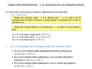 CURSO CERO MATEMÁTICAS: 1. EL CONJUNTO DE LOS NÚMEROS REALES
1.2. Intervalos, semirrectas y entornos. Operaciones con intervalos
• 1.2.1. Orden en R
• 1.2.2. Propiedades de las desigualdades de números reales
Dados dos números reales a y b, diremos que ba  si y solo si en la
representación de dichos números, b queda situado a la derecha de a o bien b
coincide con a.
Dados dos números reales a y b, diremos que ba  si y solo si b-a es positivo o
cero.
 ba  “a es mayor o igual que b” ab 
 ba  “a es menor que b” baba  ,
 ba  “a es mayor que b” ab 
 Si a, b y c son números reales cualesquiera entonces se verifica que si
cbcaba  .
 Si a y b son números reales cualesquiera y c es un número real positivo
entonces si cbcaba  .
 Si a y b son números reales cualesquiera y c es un número real negativo si
cbcaba  .
 